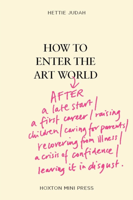 Judah, Hettie - How to Enter the Art World... :AFTER a late start / a first career / raising children / caring for parents / recovering from illness / a crisis of confidence / leaving it in disgust.