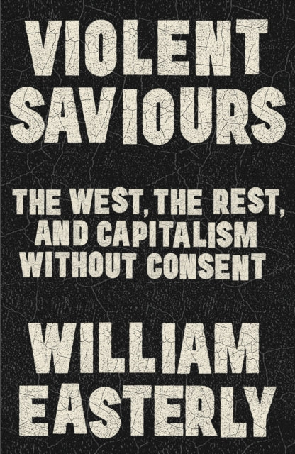 Easterley, William - Violent Saviours: The West, the Rest, and Capitalism Without Consent