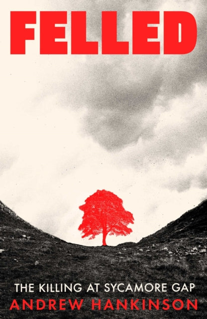 Hankinson, Andrew - Felled : The Murder of the Tree at the Sycamore Gap